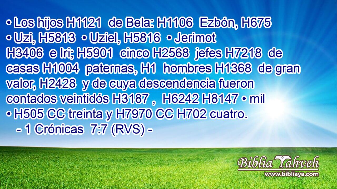 • Los hijos H1121  de Bela: H1106  Ezbón, H675  • Uzi, H5813  • Uziel, H5816  • Jerimot H3406  e Iri; H5901  cinco H2568  jefes H7218  de casas H1004  paternas, H1  hombres H1368  de gran valor, H2428  y de cuya descendencia fueron contados veintidós H3187 ,  H6242 H8147 • mil • H505 CC treinta y H7970 CC H702 cuatro. 