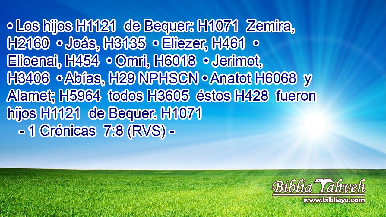 • Los hijos H1121  de Bequer: H1071  Zemira, H2160  • Joás, H3135  • Eliezer, H461  • Elioenai, H454  • Omri, H6018  • Jerimot, H3406  • Abías, H29 NPHSCN • Anatot H6068  y Alamet; H5964  todos H3605  éstos H428  fueron hijos H1121  de Bequer. H1071  