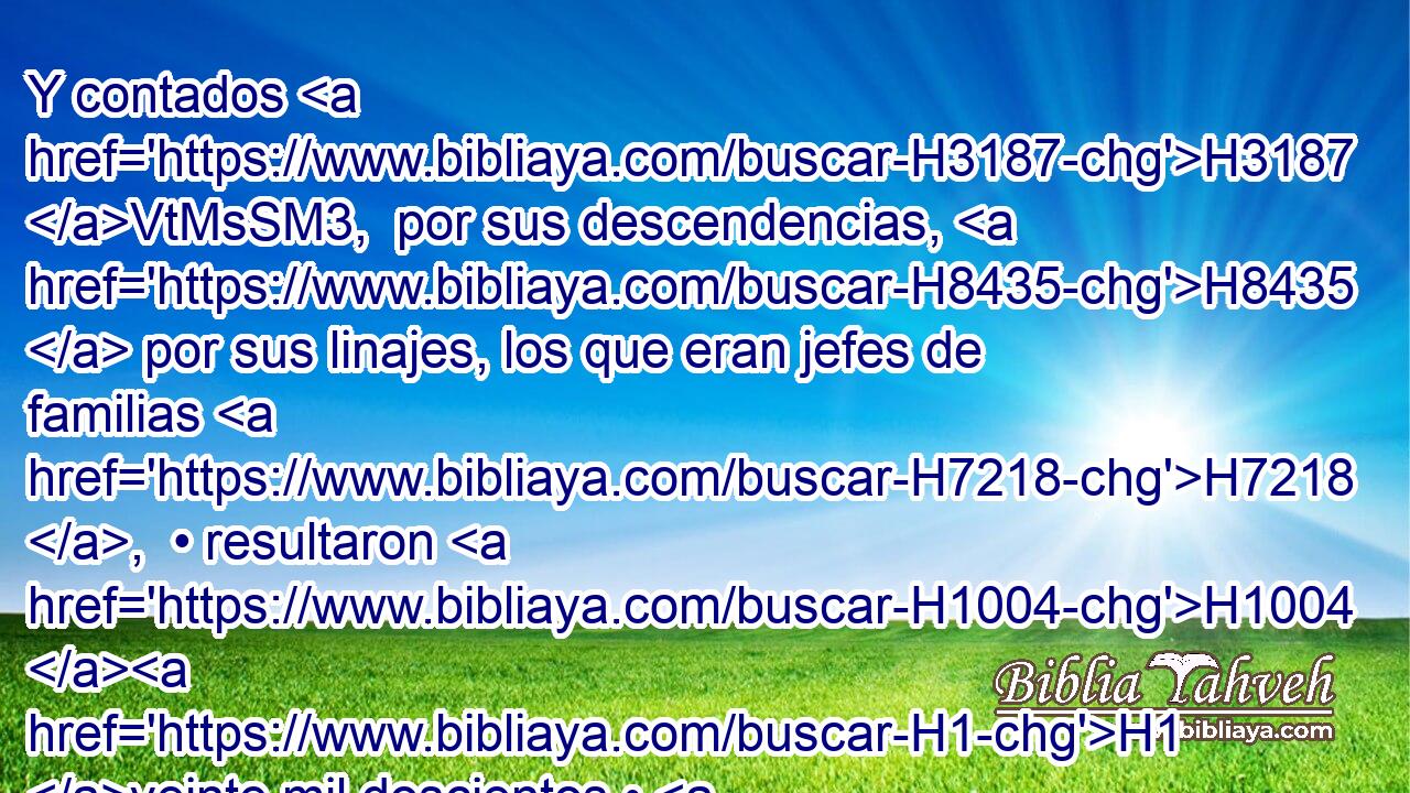 Y contados H3187 VtMsSM3,  por sus descendencias, H8435  por sus linajes, los que eran jefes de familias H7218 ,  • resultaron H1004 H1 veinte mil doscientos • H505 CC hombres H3967  de grande H1368 H2428 H6242 esfuerzo. 