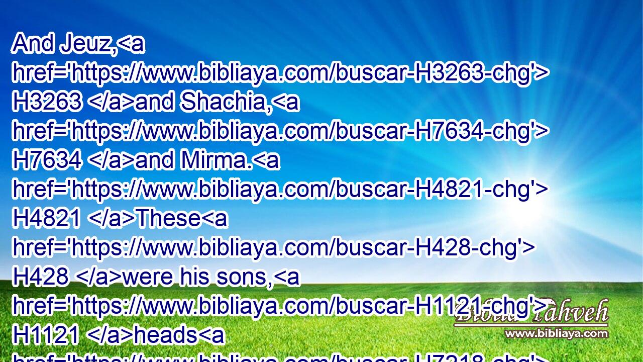 And Jeuz, H3263 and Shachia, H7634 and Mirma. H4821 These H428 were his sons, H1121 heads H7218 of the fathers.H1