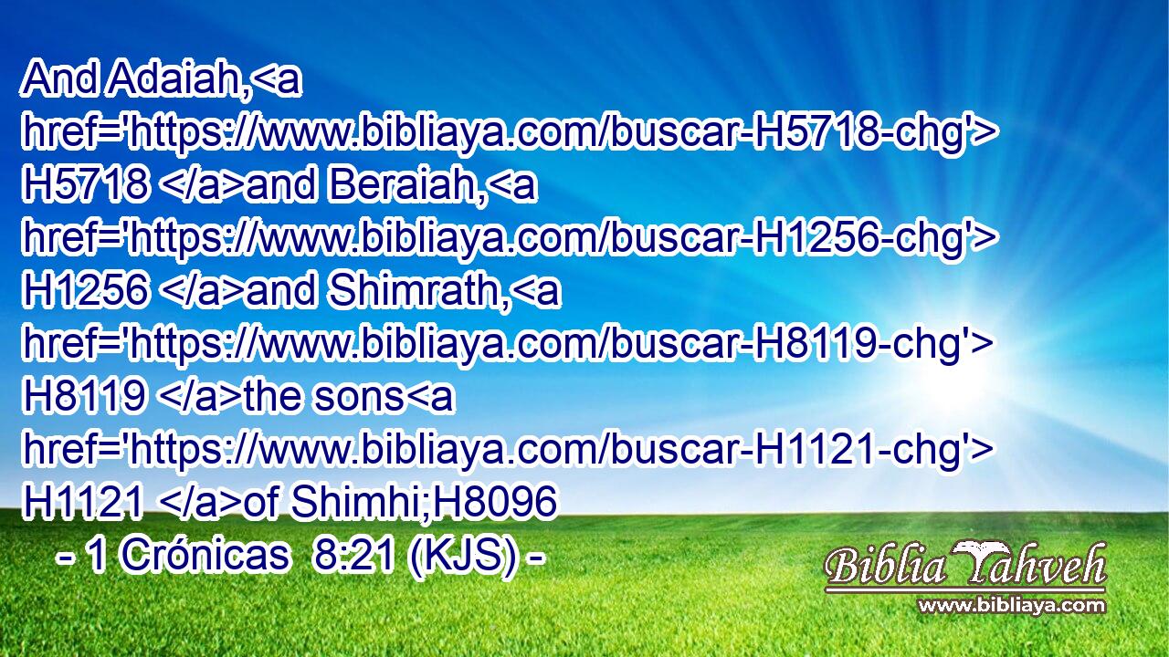 And Adaiah, H5718 and Beraiah, H1256 and Shimrath, H8119 the sons H1121 of Shimhi;H8096