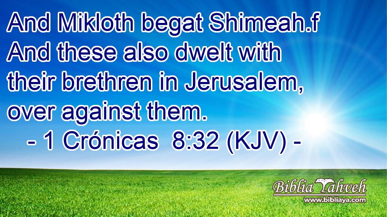 And Mikloth begat Shimeah.f And these also dwelt with their brethren in Jerusalem, over against them.