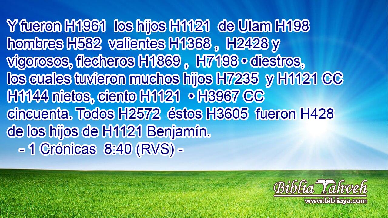 Y fueron H1961  los hijos H1121  de Ulam H198  hombres H582  valientes H1368 ,  H2428 y vigorosos, flecheros H1869 ,  H7198 • diestros, los cuales tuvieron muchos hijos H7235  y H1121 CC H1144 nietos, ciento H1121  • H3967 CC cincuenta. Todos H2572  éstos H3605  fueron H428 de los hijos de H1121 Benjamín. 