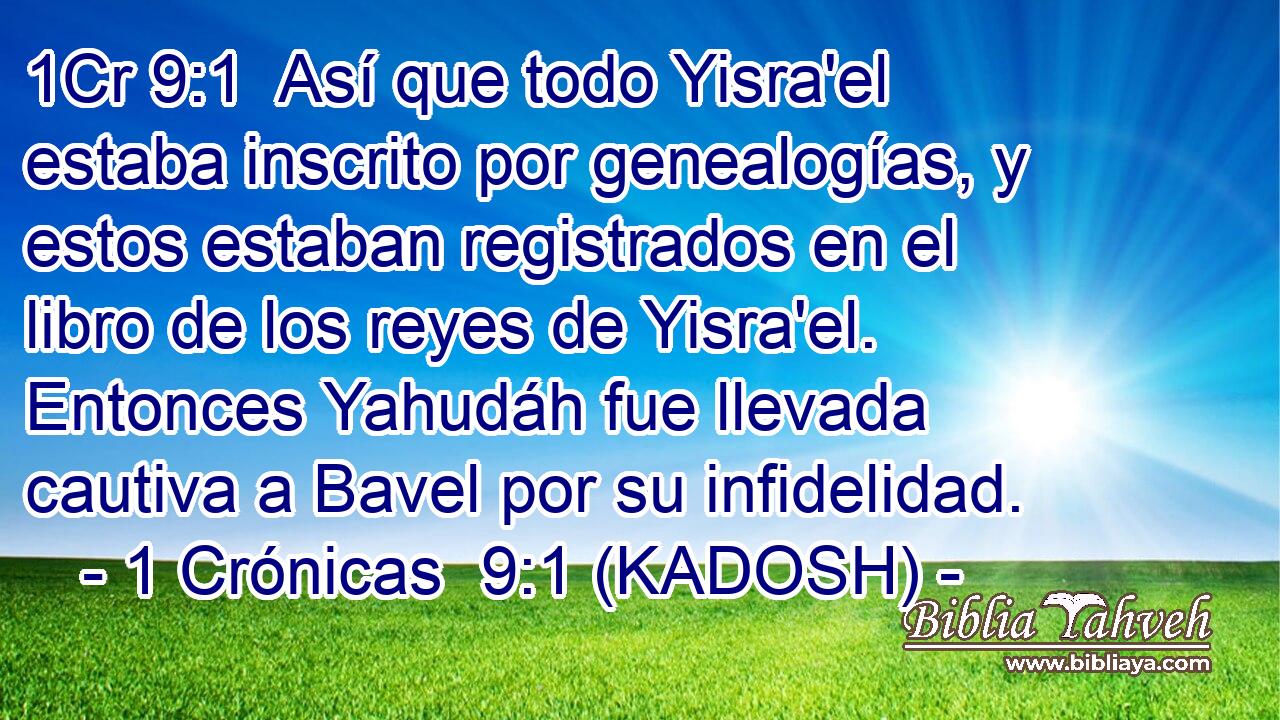  Así que todo Yisra'el estaba inscrito por genealogías, y estos estaban registrados en el libro de los reyes de Yisra'el. Entonces Yahudáh fue llevada cautiva a Bavel por su infidelidad. 