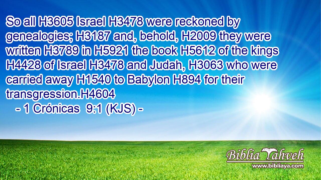So all H3605 Israel H3478 were reckoned by genealogies; H3187 and, behold, H2009 they were written H3789 in H5921 the book H5612 of the kings H4428 of Israel H3478 and Judah, H3063 who were carried away H1540 to Babylon H894 for their transgression.H4604