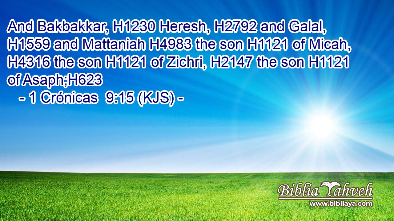 And Bakbakkar, H1230 Heresh, H2792 and Galal, H1559 and Mattaniah H4983 the son H1121 of Micah, H4316 the son H1121 of Zichri, H2147 the son H1121 of Asaph;H623