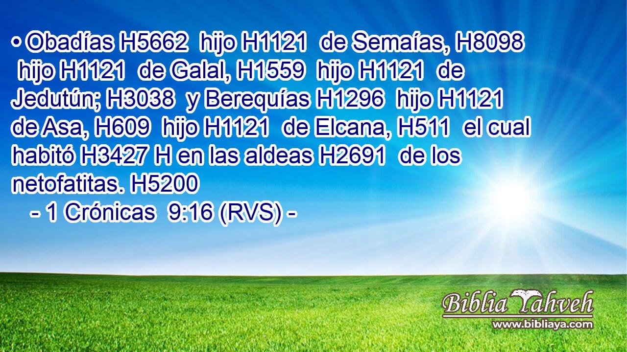 • Obadías H5662  hijo H1121  de Semaías, H8098  hijo H1121  de Galal, H1559  hijo H1121  de Jedutún; H3038  y Berequías H1296  hijo H1121  de Asa, H609  hijo H1121  de Elcana, H511  el cual habitó H3427 H en las aldeas H2691  de los netofatitas. H5200  