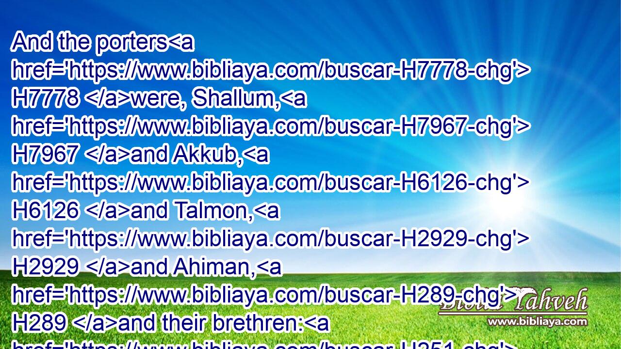 And the porters H7778 were, Shallum, H7967 and Akkub, H6126 and Talmon, H2929 and Ahiman, H289 and their brethren: H251 Shallum H7967 was the chief;H7218