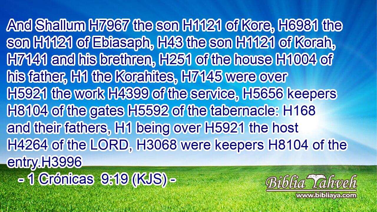And Shallum H7967 the son H1121 of Kore, H6981 the son H1121 of Ebiasaph, H43 the son H1121 of Korah, H7141 and his brethren, H251 of the house H1004 of his father, H1 the Korahites, H7145 were over H5921 the work H4399 of the service, H5656 keepers H8104 of the gates H5592 of the tabernacle: H168 and their fathers, H1 being over H5921 the host H4264 of the LORD, H3068 were keepers H8104 of the entry.H3996