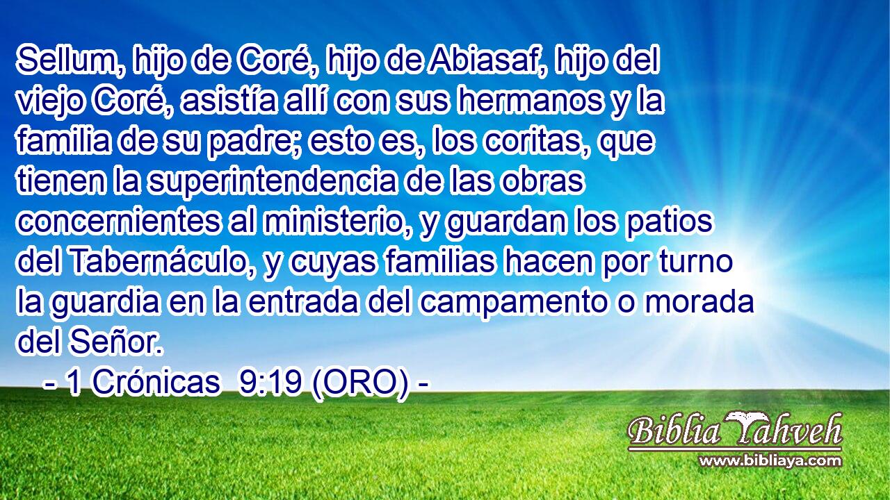  Sellum, hijo de Coré, hijo de Abiasaf, hijo del viejo Coré, asistía allí con sus hermanos y la familia de su padre; esto es, los coritas, que tienen la superintendencia de las obras concernientes al ministerio, y guardan los patios del Tabernáculo, y cuyas familias hacen por turno la guardia en la entrada del campamento o morada del Señor. 