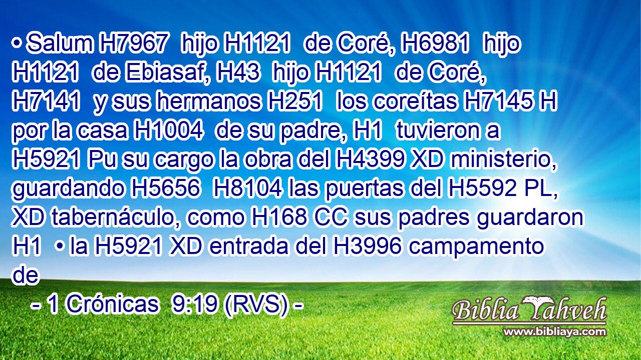 • Salum H7967  hijo H1121  de Coré, H6981  hijo H1121  de Ebiasaf, H43  hijo H1121  de Coré, H7141  y sus hermanos H251  los coreítas H7145 H por la casa H1004  de su padre, H1  tuvieron a H5921 Pu su cargo la obra del H4399 XD ministerio, guardando H5656  H8104 las puertas del H5592 PL, XD tabernáculo, como H168 CC sus padres guardaron H1  • la H5921 XD entrada del H3996 campamento de