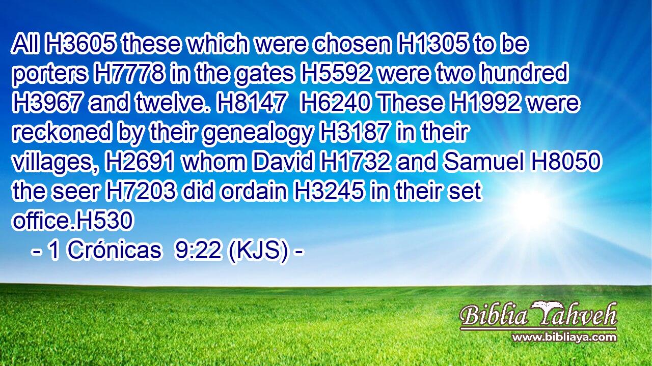All H3605 these which were chosen H1305 to be porters H7778 in the gates H5592 were two hundred H3967 and twelve. H8147  H6240 These H1992 were reckoned by their genealogy H3187 in their villages, H2691 whom David H1732 and Samuel H8050 the seer H7203 did ordain H3245 in their set office.H530