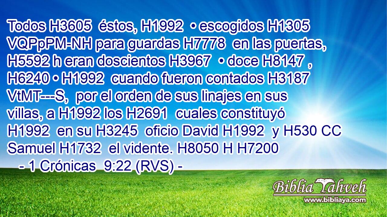 Todos H3605  éstos, H1992  • escogidos H1305 VQPpPM-NH para guardas H7778  en las puertas, H5592 h eran doscientos H3967  • doce H8147 ,  H6240 • H1992  cuando fueron contados H3187 VtMT---S,  por el orden de sus linajes en sus villas, a H1992 los H2691  cuales constituyó H1992  en su H3245  oficio David H1992  y H530 CC Samuel H1732  el vidente. H8050 H H7200 