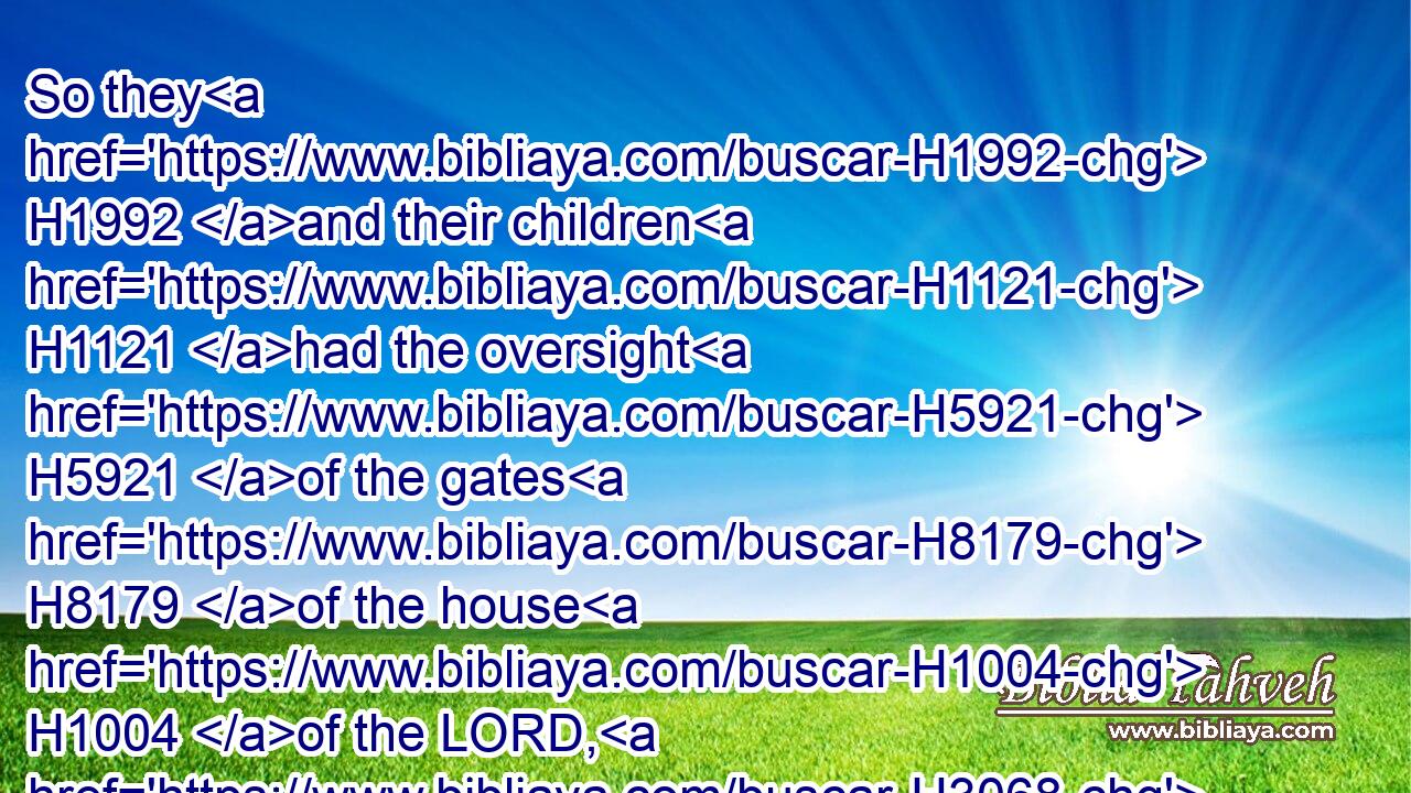 So they H1992 and their children H1121 had the oversight H5921 of the gates H8179 of the house H1004 of the LORD, H3068 namely, the house H1004 of the tabernacle, H168 by wards.H4931