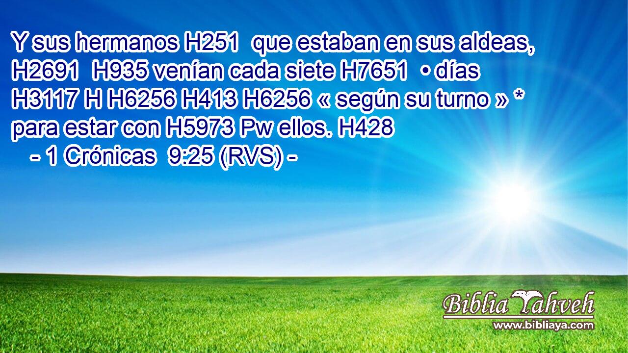 Y sus hermanos H251  que estaban en sus aldeas, H2691  H935 venían cada siete H7651  • días H3117 H H6256 H413 H6256 « según su turno » * para estar con H5973 Pw ellos. H428  