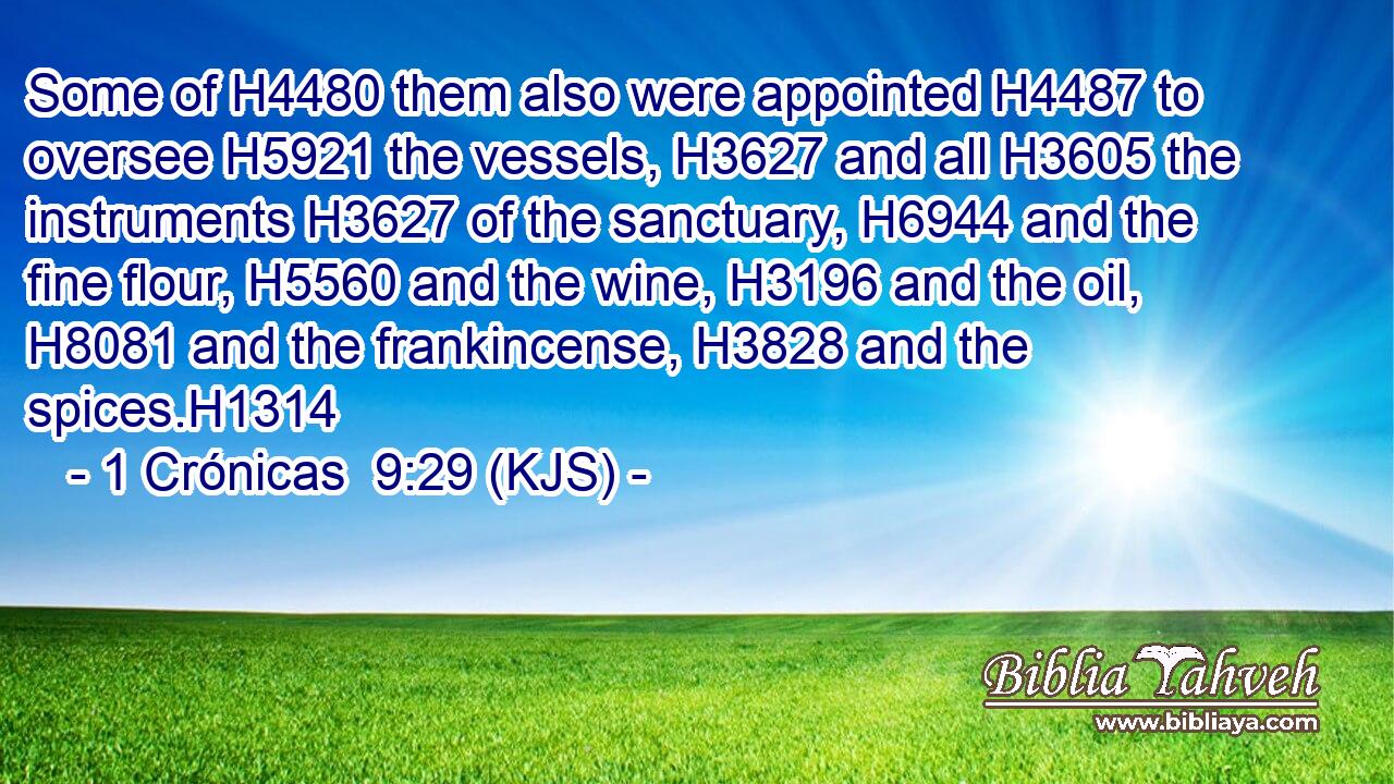 Some of H4480 them also were appointed H4487 to oversee H5921 the vessels, H3627 and all H3605 the instruments H3627 of the sanctuary, H6944 and the fine flour, H5560 and the wine, H3196 and the oil, H8081 and the frankincense, H3828 and the spices.H1314