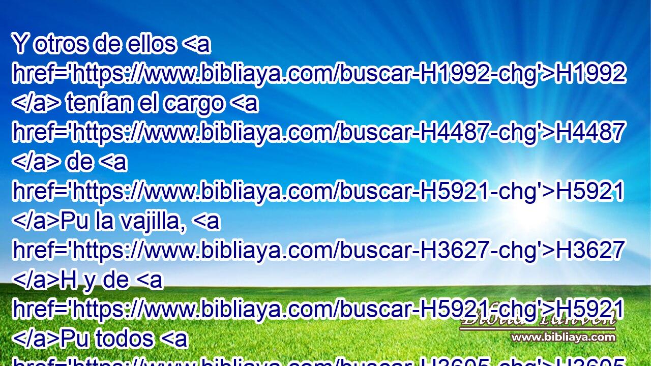 Y otros de ellos H1992  tenían el cargo H4487  de H5921 Pu la vajilla, H3627 H y de H5921 Pu todos H3605  los utensilios H3627  del santuario, H6944 H • de H5921 Pu la harina, H5560 H • del vino, H3196 H • del aceite, H8081 H • del incienso H3828 H y de las especias. H1314 H 