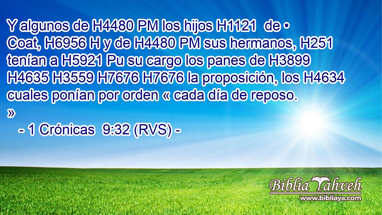 Y algunos de H4480 PM los hijos H1121  de • Coat, H6956 H y de H4480 PM sus hermanos, H251  tenían a H5921 Pu su cargo los panes de H3899 H4635 H3559 H7676 H7676 la proposición, los H4634 cuales ponían por orden « cada día de reposo. » 