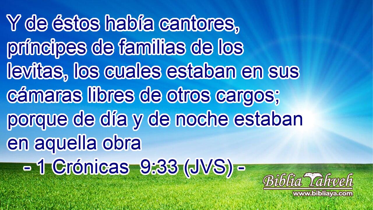 Y de éstos había cantores, príncipes de familias de los levitas, los cuales estaban en sus cámaras libres de otros cargos; porque de día y de noche estaban en aquella obra