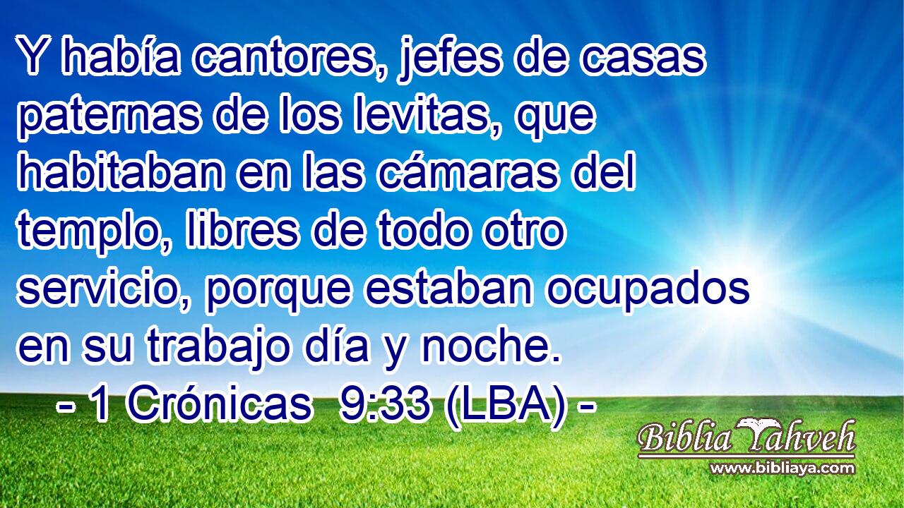 Y había cantores, jefes de casas paternas de los levitas, que habitaban en las cámaras del templo, libres de todo otro servicio, porque estaban ocupados en su trabajo día y noche.
