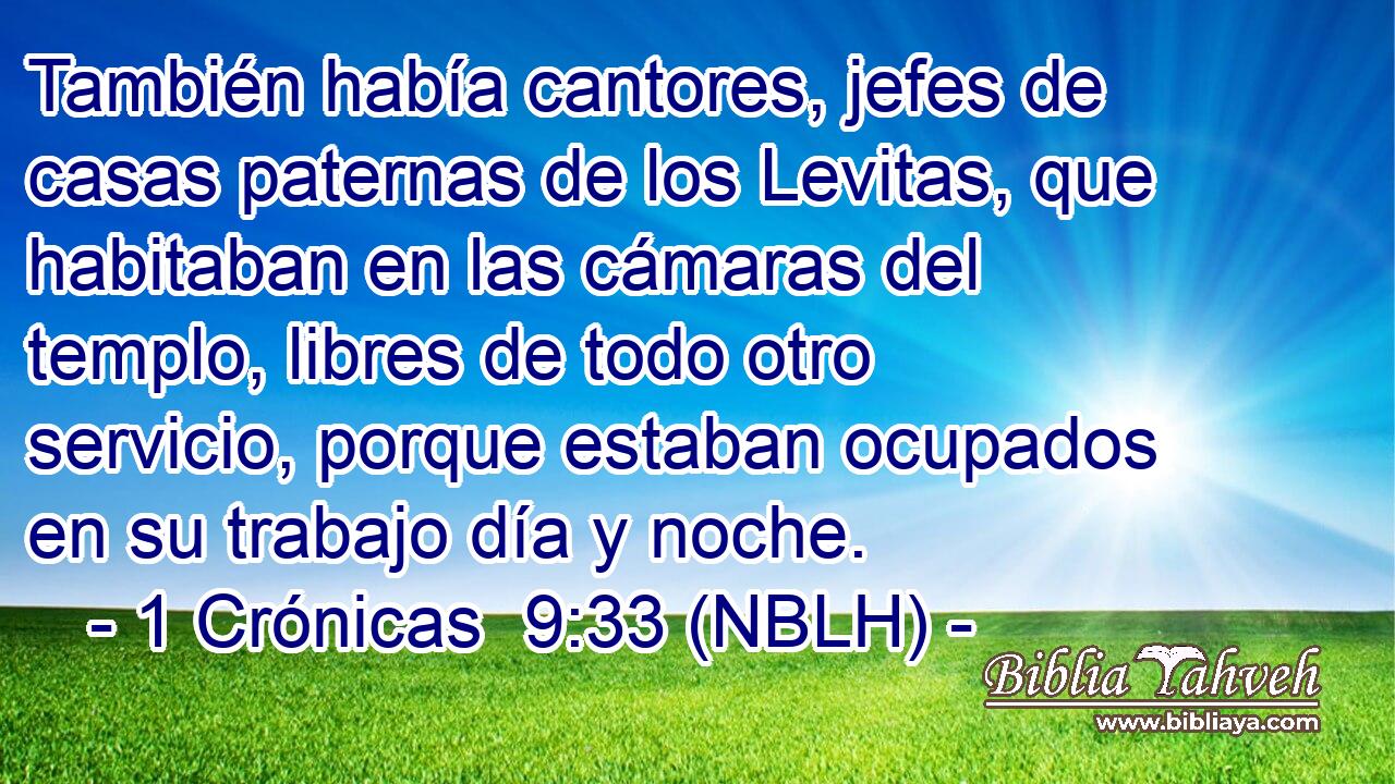  También había cantores, jefes de casas paternas de los Levitas, que habitaban en las cámaras del templo, libres de todo otro servicio, porque estaban ocupados en su trabajo día y noche. 