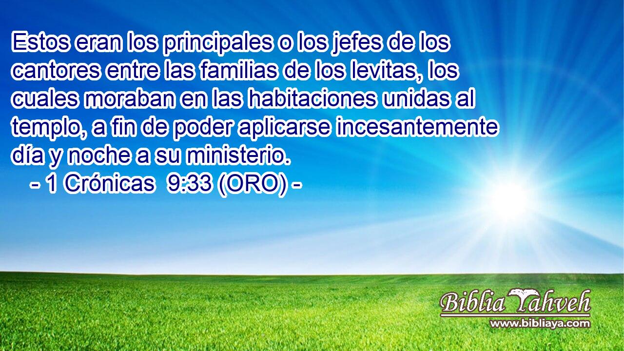  Estos eran los principales o los jefes de los cantores entre las familias de los levitas, los cuales moraban en las habitaciones unidas al templo, a fin de poder aplicarse incesantemente día y noche a su ministerio. 
