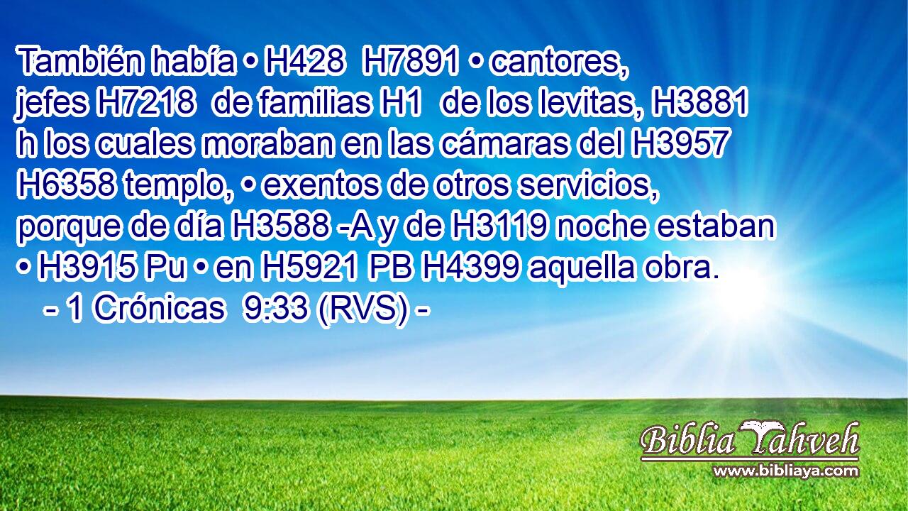 También había • H428  H7891 • cantores, jefes H7218  de familias H1  de los levitas, H3881 h los cuales moraban en las cámaras del H3957 H6358 templo, • exentos de otros servicios, porque de día H3588 -A y de H3119 noche estaban • H3915 Pu • en H5921 PB H4399 aquella obra. 