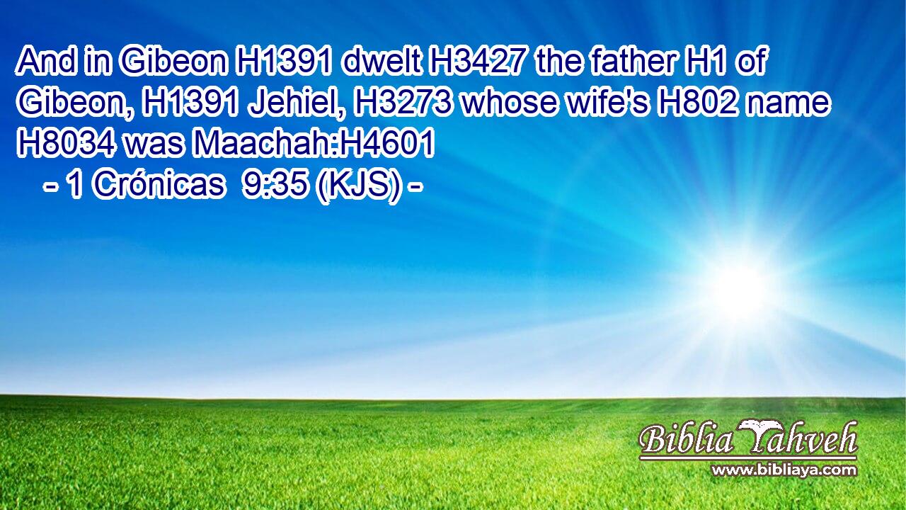 And in Gibeon H1391 dwelt H3427 the father H1 of Gibeon, H1391 Jehiel, H3273 whose wife's H802 name H8034 was Maachah:H4601