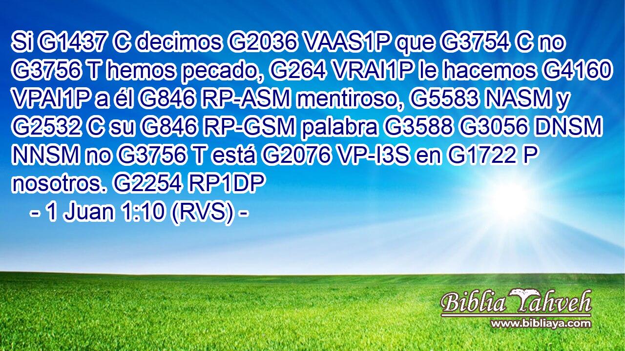 Si G1437 C decimos G2036 VAAS1P que G3754 C no G3756 T hemos pecado, G264 VRAI1P le hacemos G4160 VPAI1P a él G846 RP-ASM mentiroso, G5583 NASM y G2532 C su G846 RP-GSM palabra G3588 G3056 DNSM NNSM no G3756 T está G2076 VP-I3S en G1722 P nosotros. G2254 RP1DP 