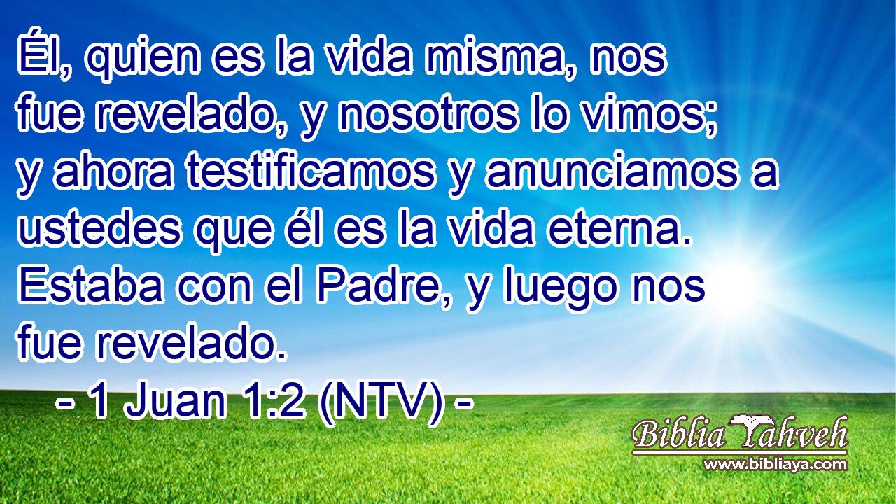 Él, quien es la vida misma, nos fue revelado, y nosotros lo vimos; y ahora testificamos y anunciamos a ustedes que él es la vida eterna. Estaba con el Padre, y luego nos fue revelado.