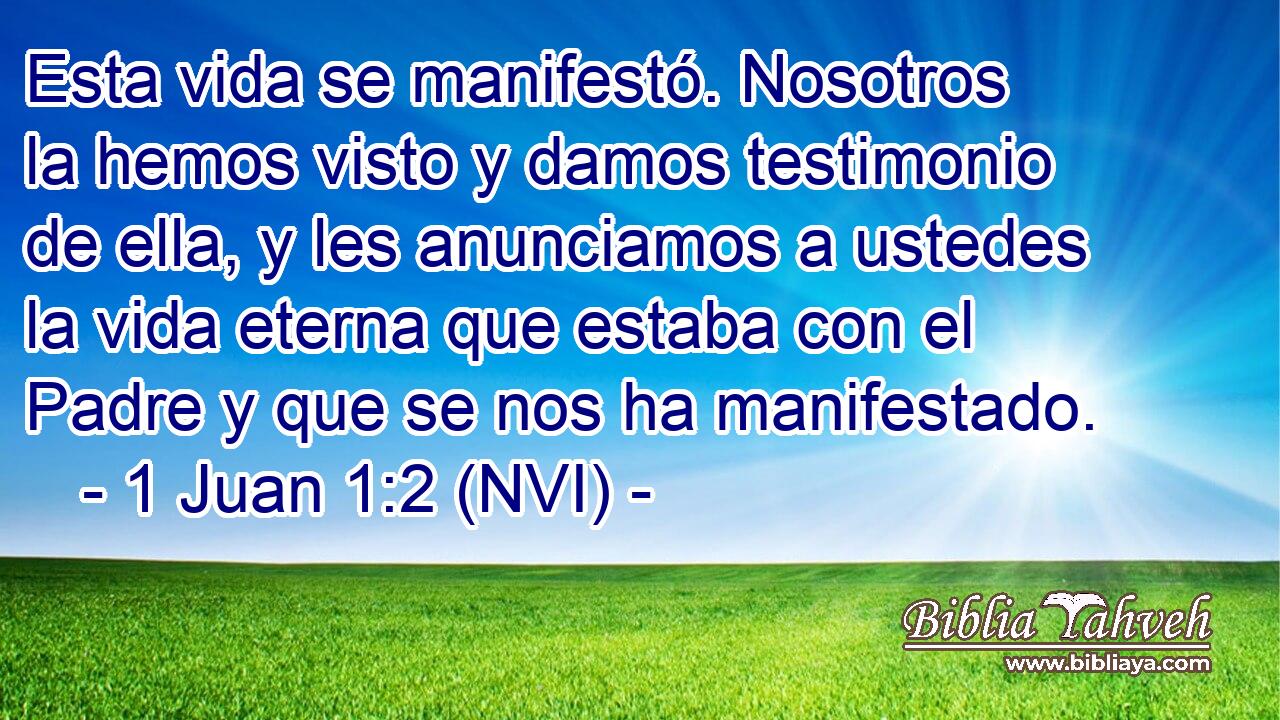  Esta vida se manifestó. Nosotros la hemos visto y damos testimonio de ella, y les anunciamos a ustedes la vida eterna que estaba con el Padre y que se nos ha manifestado. 