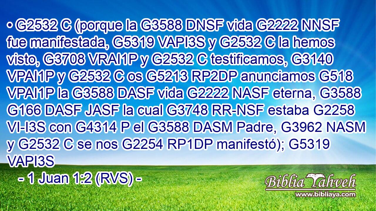 • G2532 C (porque la G3588 DNSF vida G2222 NNSF fue manifestada, G5319 VAPI3S y G2532 C la hemos visto, G3708 VRAI1P y G2532 C testificamos, G3140 VPAI1P y G2532 C os G5213 RP2DP anunciamos G518 VPAI1P la G3588 DASF vida G2222 NASF eterna, G3588 G166 DASF JASF la cual G3748 RR-NSF estaba G2258 VI-I3S con G4314 P el G3588 DASM Padre, G3962 NASM y G2532 C se nos G2254 RP1DP manifestó); G5319 VAPI3S 