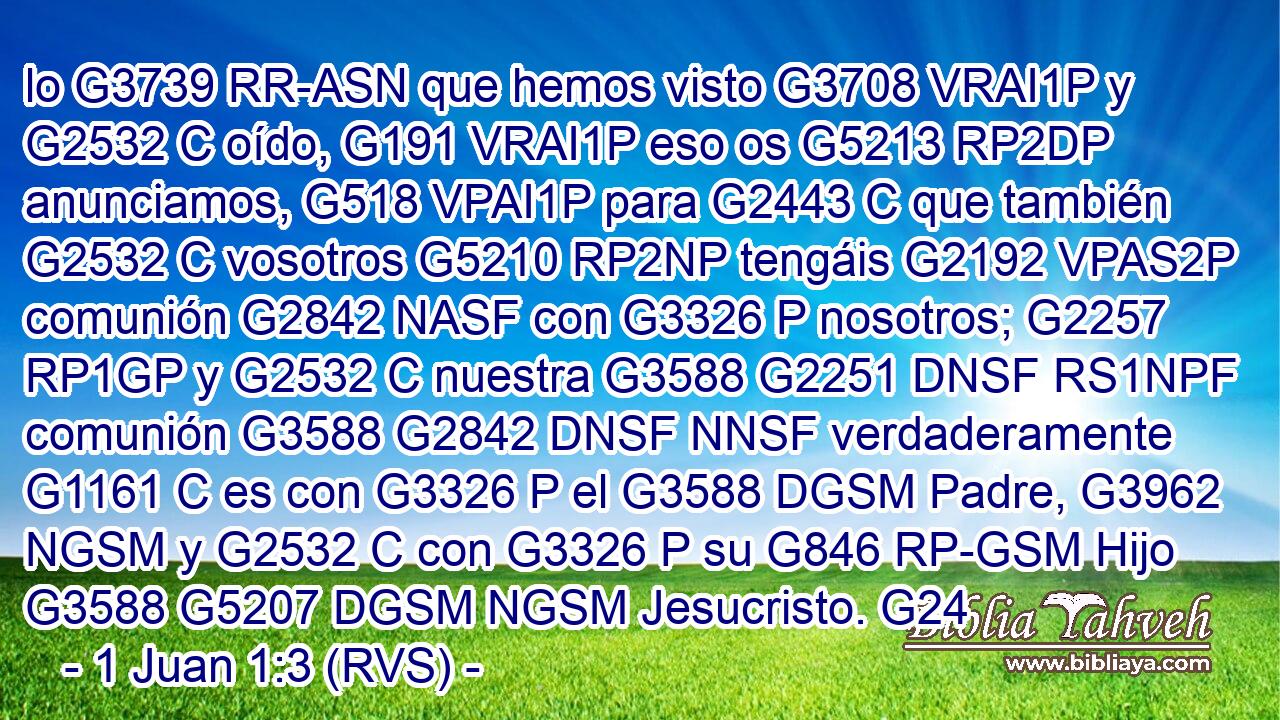 lo G3739 RR-ASN que hemos visto G3708 VRAI1P y G2532 C oído, G191 VRAI1P eso os G5213 RP2DP anunciamos, G518 VPAI1P para G2443 C que también G2532 C vosotros G5210 RP2NP tengáis G2192 VPAS2P comunión G2842 NASF con G3326 P nosotros; G2257 RP1GP y G2532 C nuestra G3588 G2251 DNSF RS1NPF comunión G3588 G2842 DNSF NNSF verdaderamente G1161 C es con G3326 P el G3588 DGSM Padre, G3962 NGSM y G2532 C con G3326 P su G846 RP-GSM Hijo G3588 G5207 DGSM NGSM Jesucristo. G24