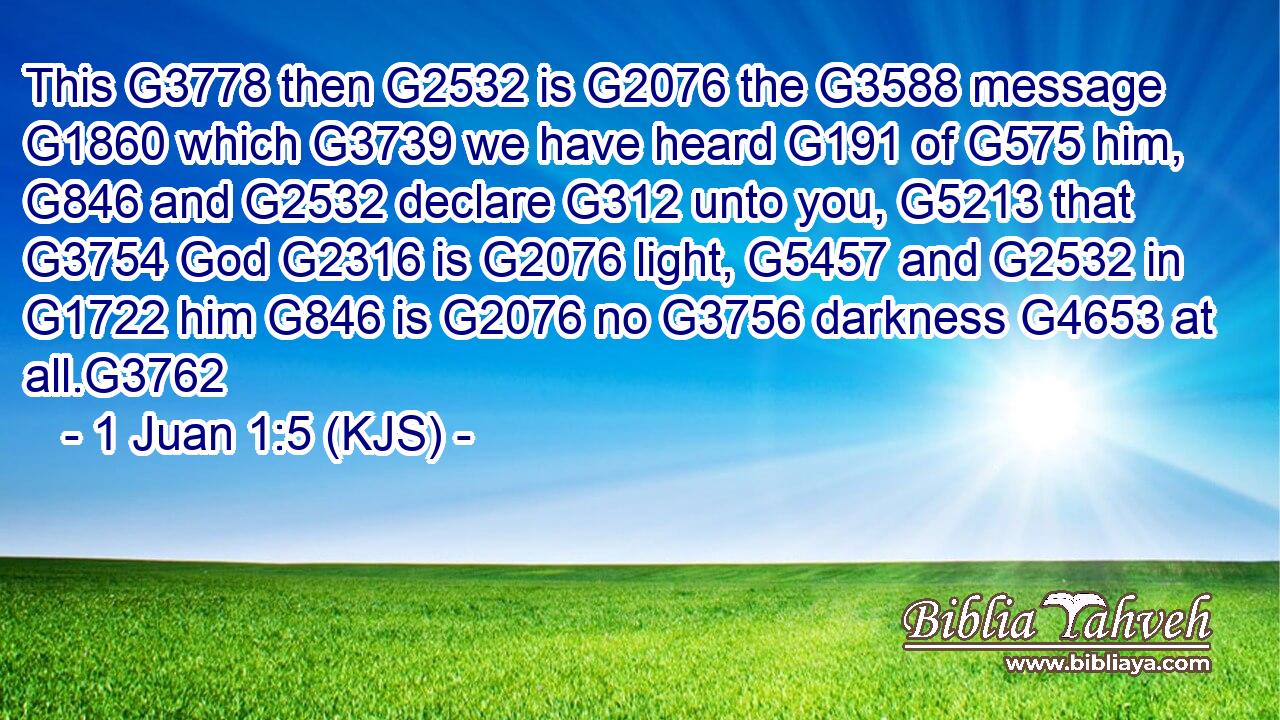 This G3778 then G2532 is G2076 the G3588 message G1860 which G3739 we have heard G191 of G575 him, G846 and G2532 declare G312 unto you, G5213 that G3754 God G2316 is G2076 light, G5457 and G2532 in G1722 him G846 is G2076 no G3756 darkness G4653 at all.G3762