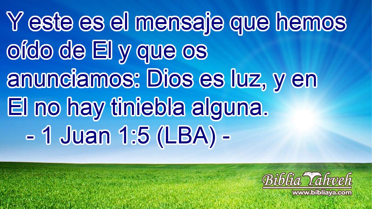 Y este es el mensaje que hemos oído de El y que os anunciamos: Dios es luz, y en El no hay tiniebla alguna.