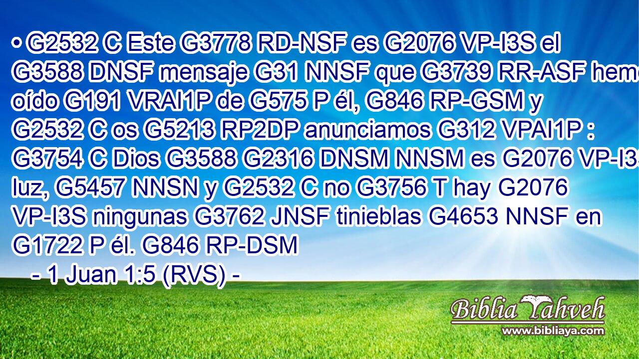 • G2532 C Este G3778 RD-NSF es G2076 VP-I3S el G3588 DNSF mensaje G31 NNSF que G3739 RR-ASF hemos oído G191 VRAI1P de G575 P él, G846 RP-GSM y G2532 C os G5213 RP2DP anunciamos G312 VPAI1P : G3754 C Dios G3588 G2316 DNSM NNSM es G2076 VP-I3S luz, G5457 NNSN y G2532 C no G3756 T hay G2076 VP-I3S ningunas G3762 JNSF tinieblas G4653 NNSF en G1722 P él. G846 RP-DSM 