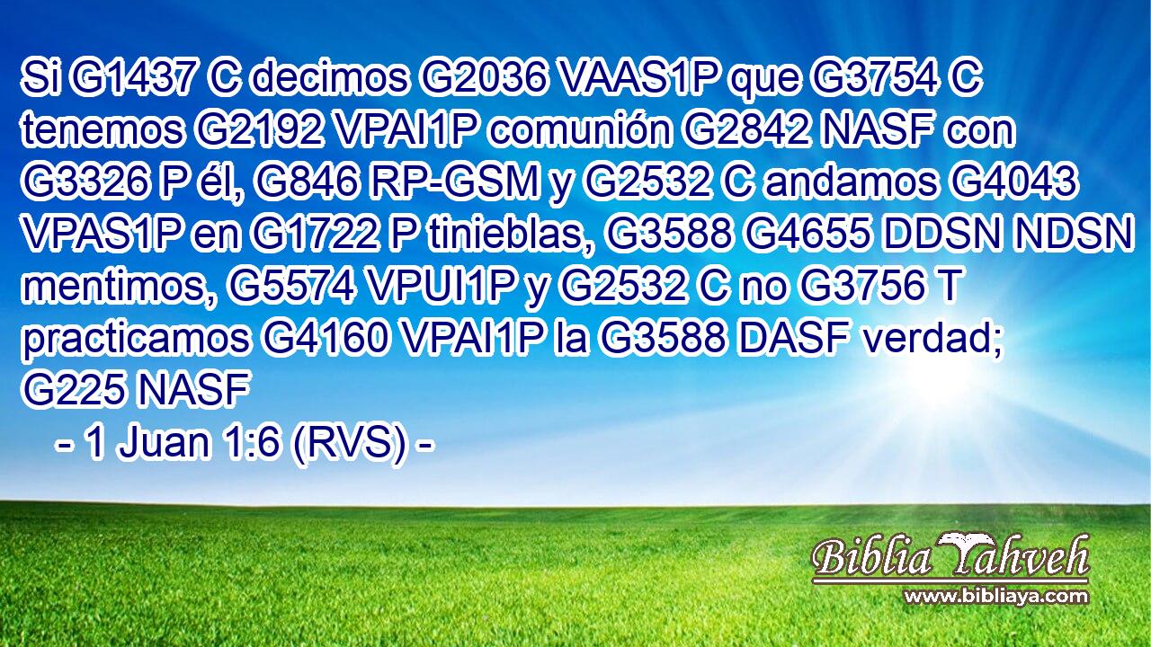 Si G1437 C decimos G2036 VAAS1P que G3754 C tenemos G2192 VPAI1P comunión G2842 NASF con G3326 P él, G846 RP-GSM y G2532 C andamos G4043 VPAS1P en G1722 P tinieblas, G3588 G4655 DDSN NDSN mentimos, G5574 VPUI1P y G2532 C no G3756 T practicamos G4160 VPAI1P la G3588 DASF verdad; G225 NASF 