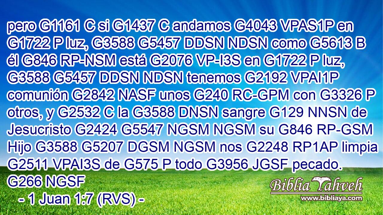 pero G1161 C si G1437 C andamos G4043 VPAS1P en G1722 P luz, G3588 G5457 DDSN NDSN como G5613 B él G846 RP-NSM está G2076 VP-I3S en G1722 P luz, G3588 G5457 DDSN NDSN tenemos G2192 VPAI1P comunión G2842 NASF unos G240 RC-GPM con G3326 P otros, y G2532 C la G3588 DNSN sangre G129 NNSN de Jesucristo G2424 G5547 NGSM NGSM su G846 RP-GSM Hijo G3588 G5207 DGSM NGSM nos G2248 RP1AP limpia G2511 VPAI3S de G575 P todo G3956 JGSF pecado. G266 NGSF 