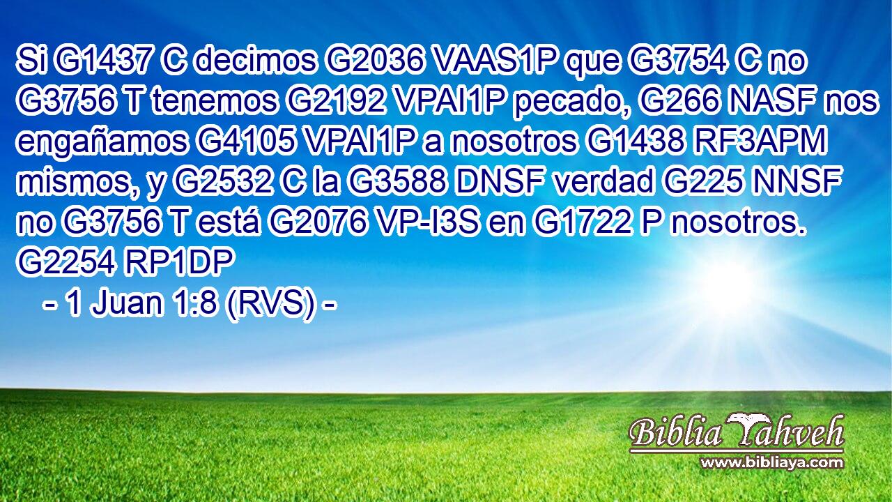 Si G1437 C decimos G2036 VAAS1P que G3754 C no G3756 T tenemos G2192 VPAI1P pecado, G266 NASF nos engañamos G4105 VPAI1P a nosotros G1438 RF3APM mismos, y G2532 C la G3588 DNSF verdad G225 NNSF no G3756 T está G2076 VP-I3S en G1722 P nosotros. G2254 RP1DP 