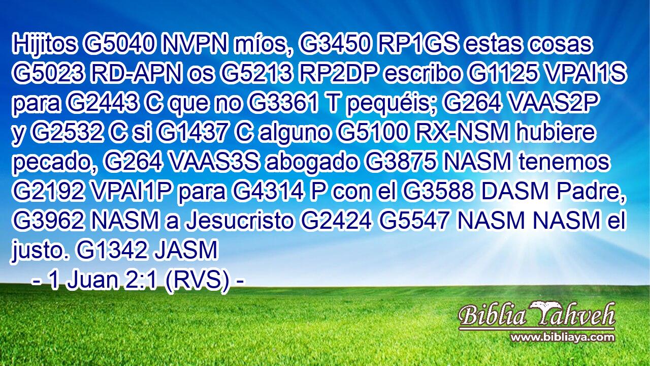 Hijitos G5040 NVPN míos, G3450 RP1GS estas cosas G5023 RD-APN os G5213 RP2DP escribo G1125 VPAI1S para G2443 C que no G3361 T pequéis; G264 VAAS2P y G2532 C si G1437 C alguno G5100 RX-NSM hubiere pecado, G264 VAAS3S abogado G3875 NASM tenemos G2192 VPAI1P para G4314 P con el G3588 DASM Padre, G3962 NASM a Jesucristo G2424 G5547 NASM NASM el justo. G1342 JASM 