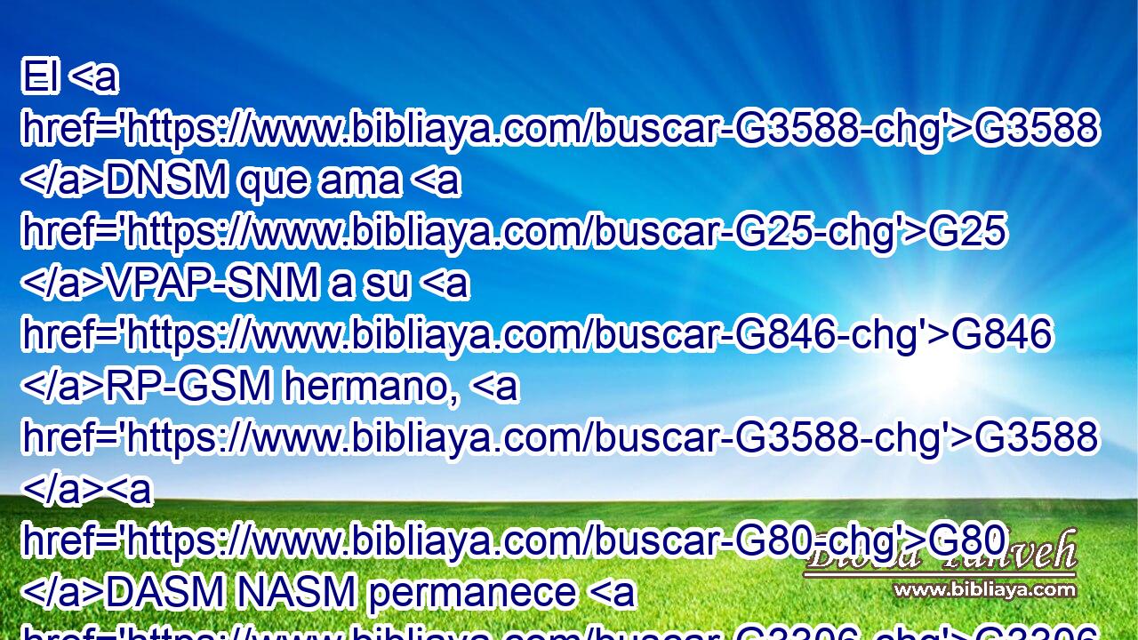 El G3588 DNSM que ama G25 VPAP-SNM a su G846 RP-GSM hermano, G3588 G80 DASM NASM permanece G3306 VPAI3S en G1722 P la G3588 DDSN luz, G5457 NDSN y G2532 C en G1722 P él G846 RP-DSM no G3756 T hay G2076 VP-I3S tropiezo. G4625 NNSN 