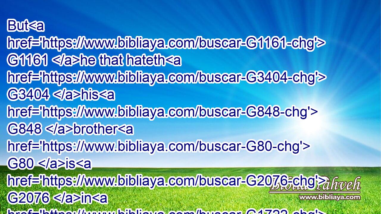 But G1161 he that hateth G3404 his G848 brother G80 is G2076 in G1722 darkness, G4653 and G2532 walketh G4043 in G1722 darkness, G4653 and G2532 knoweth G1492 not G3756 whither G4226 he goeth, G5217 because G3754 that darkness G4653 hath blinded G5186 his G848 eyes.G3788