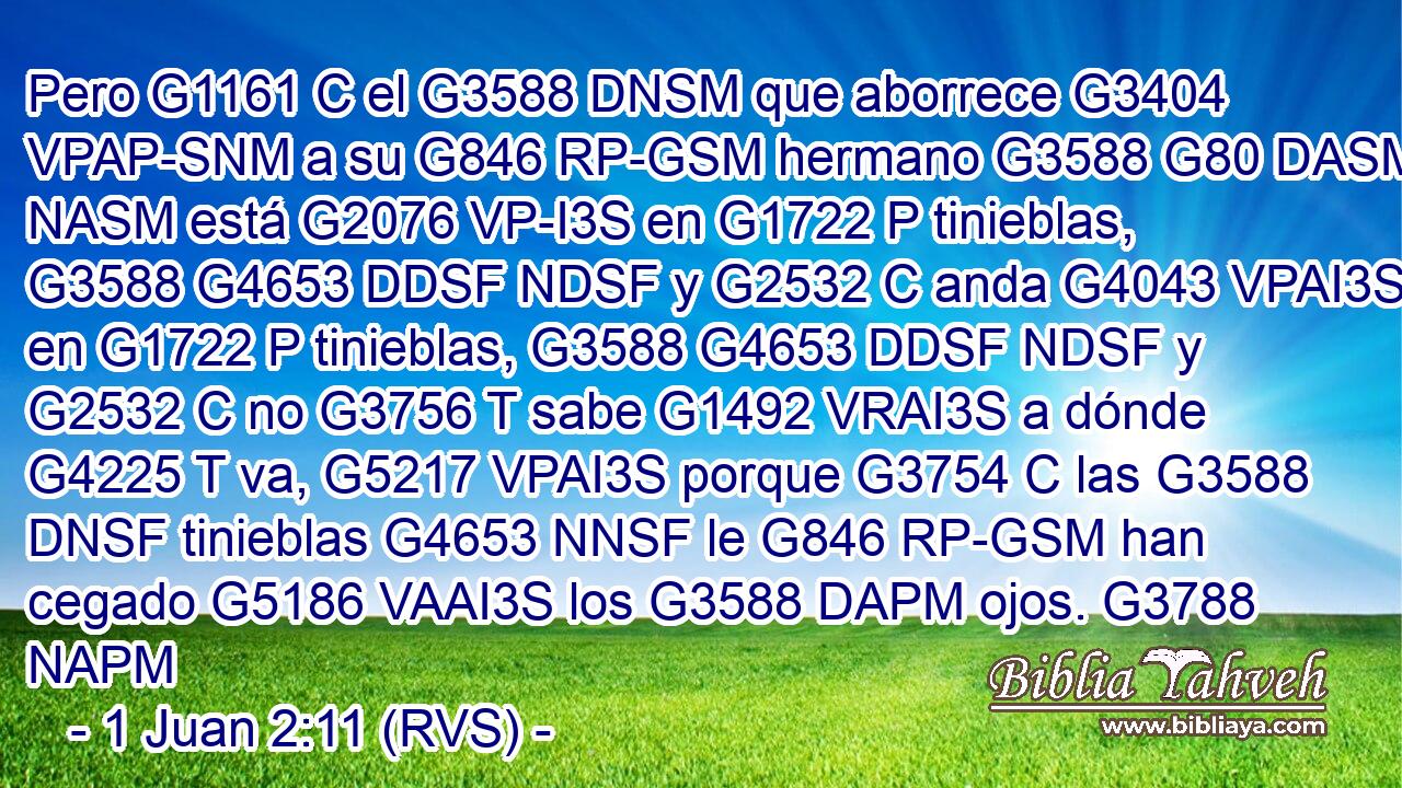 Pero G1161 C el G3588 DNSM que aborrece G3404 VPAP-SNM a su G846 RP-GSM hermano G3588 G80 DASM NASM está G2076 VP-I3S en G1722 P tinieblas, G3588 G4653 DDSF NDSF y G2532 C anda G4043 VPAI3S en G1722 P tinieblas, G3588 G4653 DDSF NDSF y G2532 C no G3756 T sabe G1492 VRAI3S a dónde G4225 T va, G5217 VPAI3S porque G3754 C las G3588 DNSF tinieblas G4653 NNSF le G846 RP-GSM han cegado G5186 VAAI3S los G3588 DAPM ojos. G3788 NAPM 