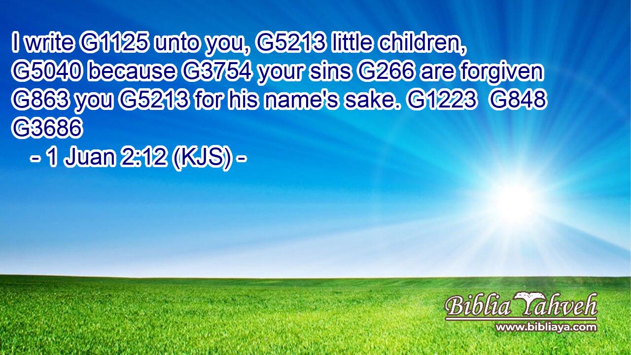 I write G1125 unto you, G5213 little children, G5040 because G3754 your sins G266 are forgiven G863 you G5213 for his name's sake. G1223  G848 G3686