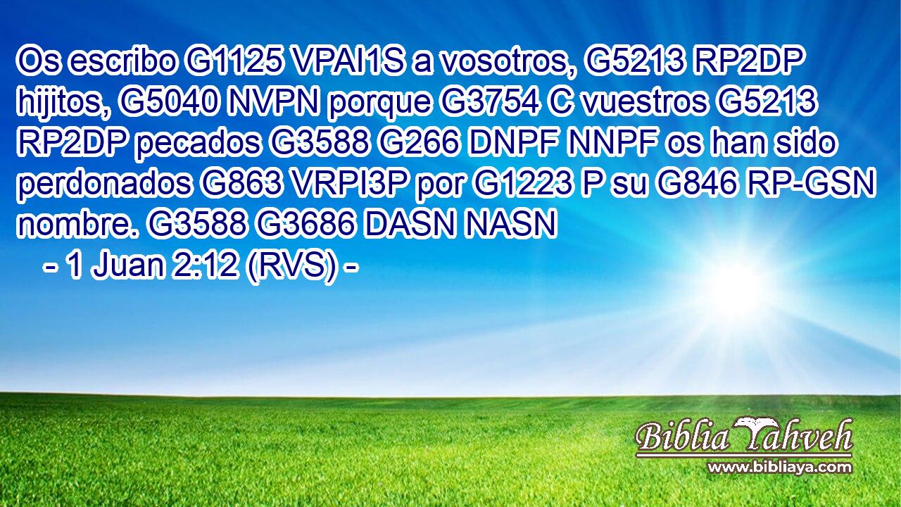 Os escribo G1125 VPAI1S a vosotros, G5213 RP2DP hijitos, G5040 NVPN porque G3754 C vuestros G5213 RP2DP pecados G3588 G266 DNPF NNPF os han sido perdonados G863 VRPI3P por G1223 P su G846 RP-GSN nombre. G3588 G3686 DASN NASN 