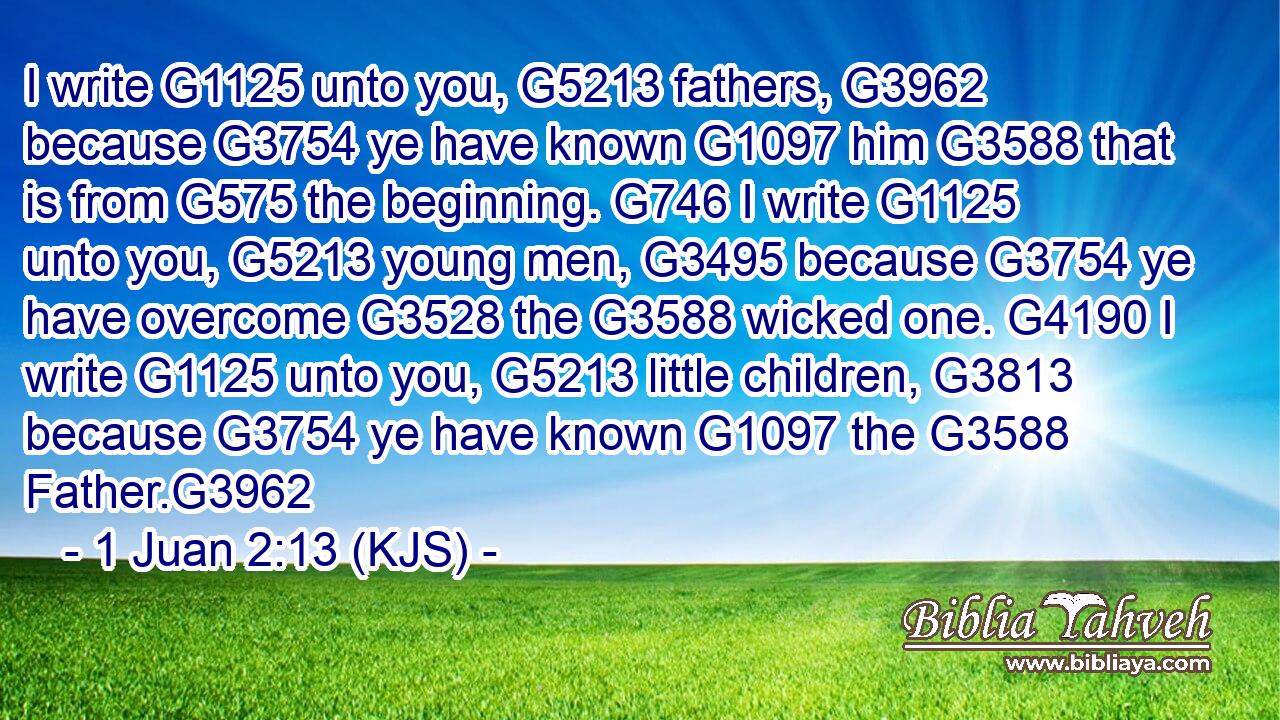 I write G1125 unto you, G5213 fathers, G3962 because G3754 ye have known G1097 him G3588 that is from G575 the beginning. G746 I write G1125 unto you, G5213 young men, G3495 because G3754 ye have overcome G3528 the G3588 wicked one. G4190 I write G1125 unto you, G5213 little children, G3813 because G3754 ye have known G1097 the G3588 Father.G3962