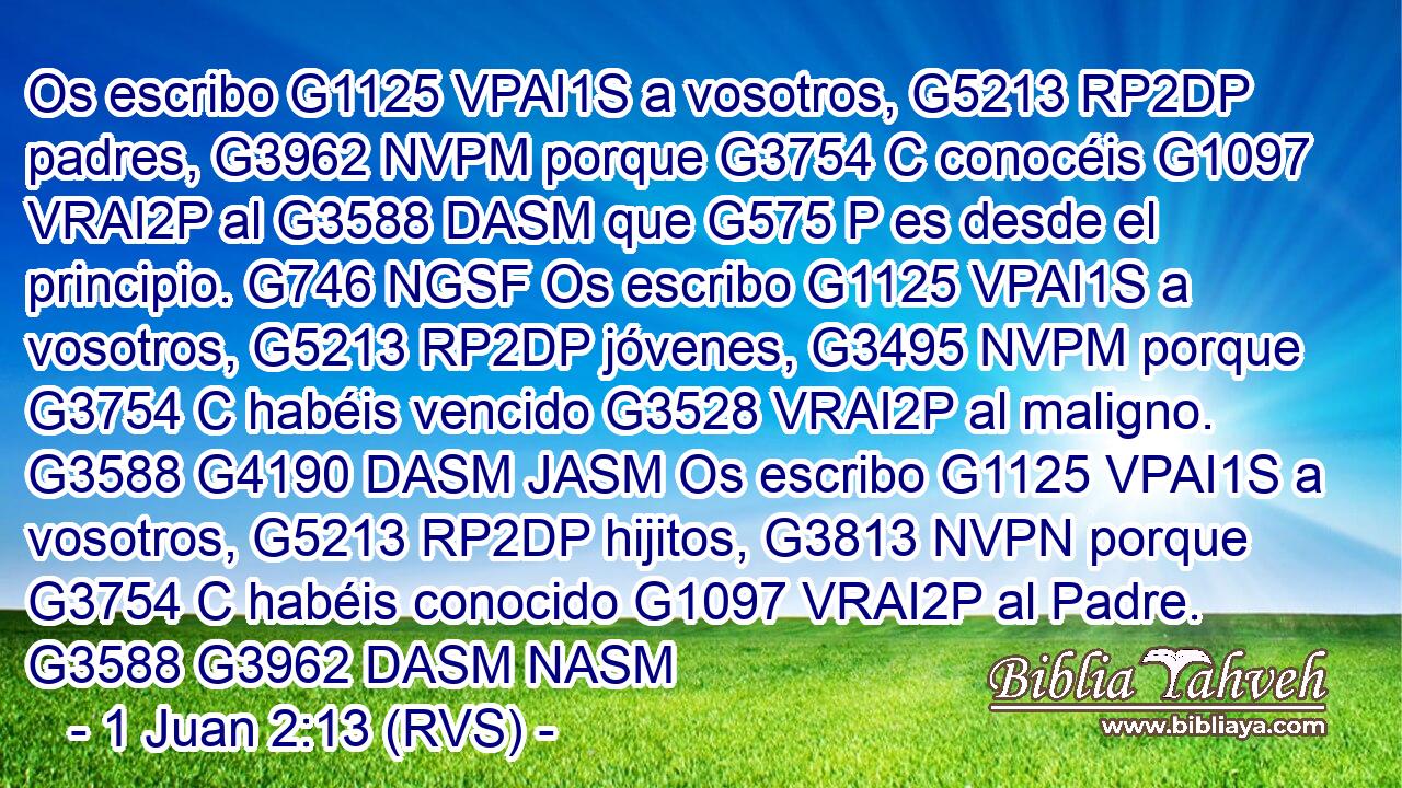 Os escribo G1125 VPAI1S a vosotros, G5213 RP2DP padres, G3962 NVPM porque G3754 C conocéis G1097 VRAI2P al G3588 DASM que G575 P es desde el principio. G746 NGSF Os escribo G1125 VPAI1S a vosotros, G5213 RP2DP jóvenes, G3495 NVPM porque G3754 C habéis vencido G3528 VRAI2P al maligno. G3588 G4190 DASM JASM Os escribo G1125 VPAI1S a vosotros, G5213 RP2DP hijitos, G3813 NVPN porque G3754 C habéis conocido G1097 VRAI2P al Padre. G3588 G3962 DASM NASM 