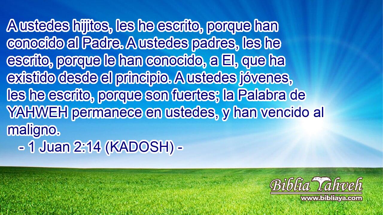  A ustedes hijitos, les he escrito, porque han conocido al Padre. A ustedes padres, les he escrito, porque le han conocido, a El, que ha existido desde el principio. A ustedes jóvenes, les he escrito, porque son fuertes; la Palabra de YAHWEH permanece en ustedes, y han vencido al maligno. 