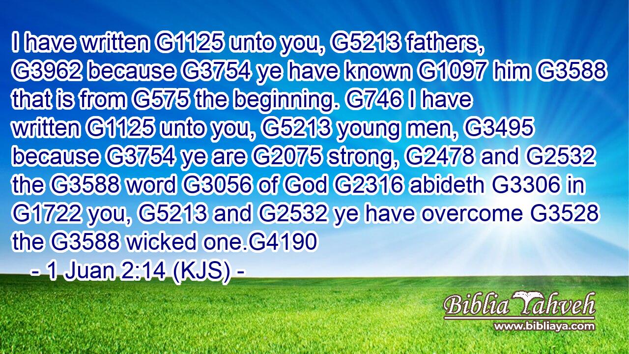 I have written G1125 unto you, G5213 fathers, G3962 because G3754 ye have known G1097 him G3588 that is from G575 the beginning. G746 I have written G1125 unto you, G5213 young men, G3495 because G3754 ye are G2075 strong, G2478 and G2532 the G3588 word G3056 of God G2316 abideth G3306 in G1722 you, G5213 and G2532 ye have overcome G3528 the G3588 wicked one.G4190
