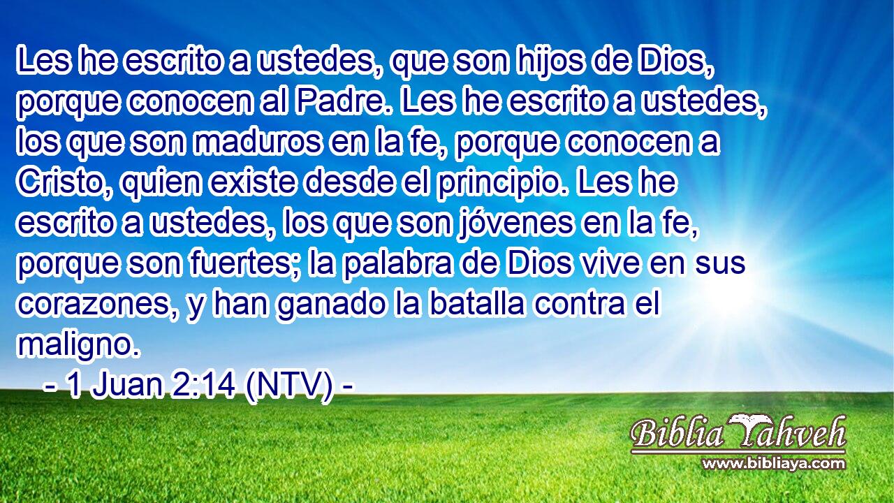 Les he escrito a ustedes, que son hijos de Dios, porque conocen al Padre. Les he escrito a ustedes, los que son maduros en la fe, porque conocen a Cristo, quien existe desde el principio. Les he escrito a ustedes, los que son jóvenes en la fe, porque son fuertes; la palabra de Dios vive en sus corazones, y han ganado la batalla contra el maligno.